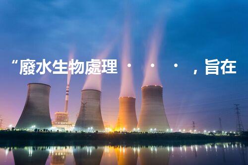 “廢水生物處理，旨在凈化水源，守護碧水藍天”